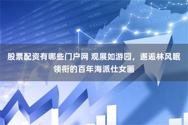 股票配资有哪些门户网 观展如游园，邂逅林风眠领衔的百年海派仕女画