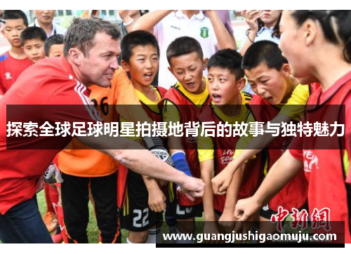 探索全球足球明星拍摄地背后的故事与独特魅力
