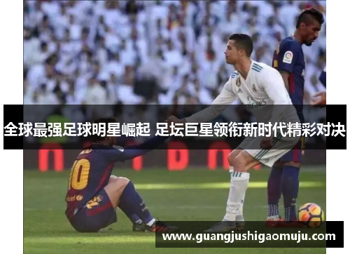 全球最强足球明星崛起 足坛巨星领衔新时代精彩对决