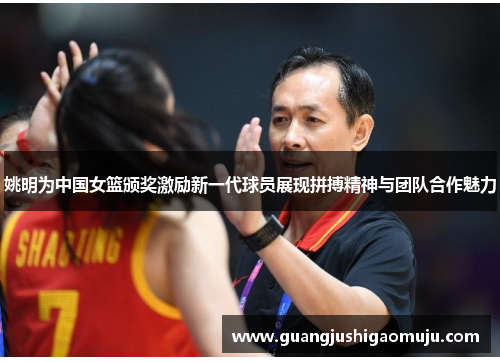 姚明为中国女篮颁奖激励新一代球员展现拼搏精神与团队合作魅力