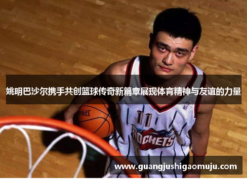 姚明巴沙尔携手共创篮球传奇新篇章展现体育精神与友谊的力量