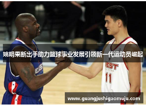 姚明果断出手助力篮球事业发展引领新一代运动员崛起
