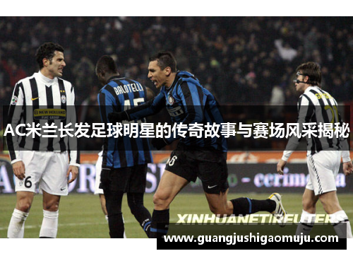 AC米兰长发足球明星的传奇故事与赛场风采揭秘